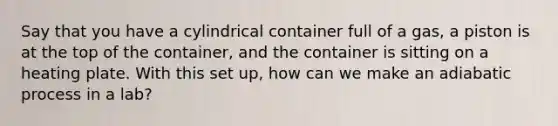 Say that you have a cylindrical container full of a gas, a piston is at the top of the container, and the container is sitting on a heating plate. With this set up, how can we make an adiabatic process in a lab?