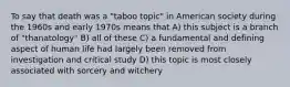 To say that death was a "taboo topic" in American society during the 1960s and early 1970s means that A) this subject is a branch of "thanatology" B) all of these C) a fundamental and defining aspect of human life had largely been removed from investigation and critical study D) this topic is most closely associated with sorcery and witchery