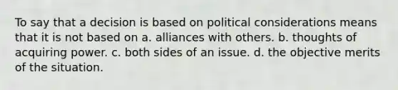 To say that a decision is based on political considerations means that it is not based on a. alliances with others. b. thoughts of acquiring power. c. both sides of an issue. d. the objective merits of the situation.