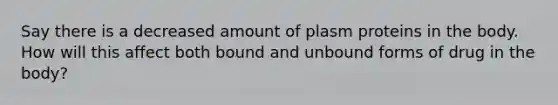 Say there is a decreased amount of plasm proteins in the body. How will this affect both bound and unbound forms of drug in the body?