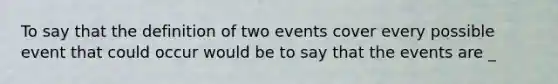 To say that the definition of two events cover every possible event that could occur would be to say that the events are _