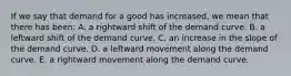 If we say that demand for a good has increased, we mean that there has been: A. a rightward shift of the demand curve. B. a leftward shift of the demand curve. C. an increase in the slope of the demand curve. D. a leftward movement along the demand curve. E. a rightward movement along the demand curve.