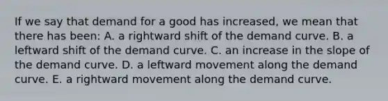 If we say that demand for a good has increased, we mean that there has been: A. a rightward shift of the demand curve. B. a leftward shift of the demand curve. C. an increase in the slope of the demand curve. D. a leftward movement along the demand curve. E. a rightward movement along the demand curve.