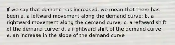 If we say that demand has increased, we mean that there has been a. a leftward movement along the demand curve; b. a rightward movement along the demand curve; c. a leftward shift of the demand curve; d. a rightward shift of the demand curve; e. an increase in the slope of the demand curve