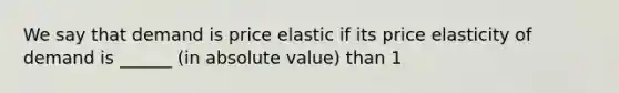 We say that demand is price elastic if its price elasticity of demand is ______ (in absolute value) than 1