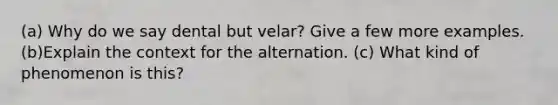 (a) Why do we say dental but velar? Give a few more examples. (b)Explain the context for the alternation. (c) What kind of phenomenon is this?