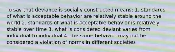 To say that deviance is socially constructed means: 1. standards of what is acceptable behavior are relatively stable around the world 2. standards of what is acceptable behavior is relatively stable over time 3. what is considered deviant varies from individual to individual 4. the same behavior may not be considered a violation of norms in different societies