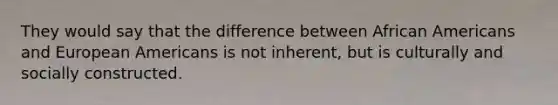 They would say that the difference between African Americans and European Americans is not inherent, but is culturally and socially constructed.