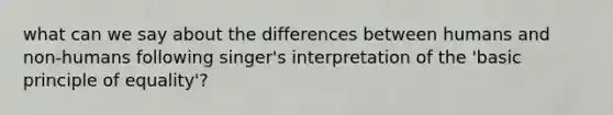 what can we say about the differences between humans and non-humans following singer's interpretation of the 'basic principle of equality'?