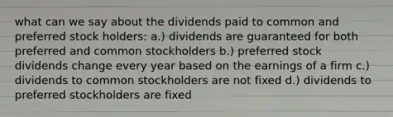 what can we say about the dividends paid to common and preferred stock holders: a.) dividends are guaranteed for both preferred and common stockholders b.) preferred stock dividends change every year based on the earnings of a firm c.) dividends to common stockholders are not fixed d.) dividends to preferred stockholders are fixed