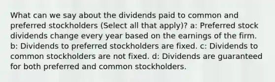 What can we say about the dividends paid to common and preferred stockholders (Select all that apply)? a: Preferred stock dividends change every year based on the earnings of the firm. b: Dividends to preferred stockholders are fixed. c: Dividends to common stockholders are not fixed. d: Dividends are guaranteed for both preferred and common stockholders.