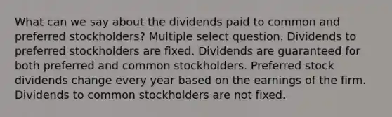 What can we say about the dividends paid to common and preferred stockholders? Multiple select question. Dividends to preferred stockholders are fixed. Dividends are guaranteed for both preferred and common stockholders. Preferred stock dividends change every year based on the earnings of the firm. Dividends to common stockholders are not fixed.