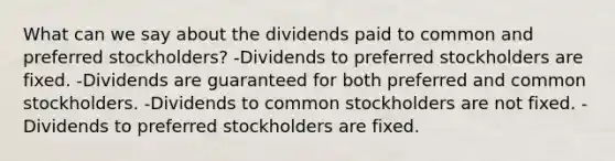 What can we say about the dividends paid to common and preferred stockholders? -Dividends to preferred stockholders are fixed. -Dividends are guaranteed for both preferred and common stockholders. -Dividends to common stockholders are not fixed. -Dividends to preferred stockholders are fixed.