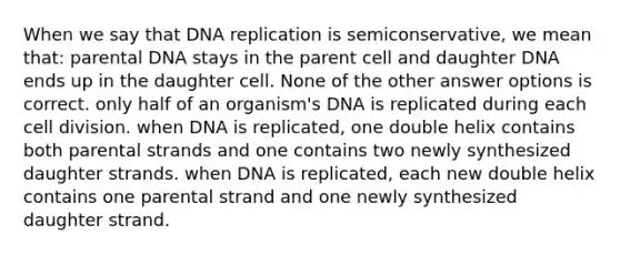 When we say that DNA replication is semiconservative, we mean that: parental DNA stays in the parent cell and daughter DNA ends up in the daughter cell. None of the other answer options is correct. only half of an organism's DNA is replicated during each cell division. when DNA is replicated, one double helix contains both parental strands and one contains two newly synthesized daughter strands. when DNA is replicated, each new double helix contains one parental strand and one newly synthesized daughter strand.