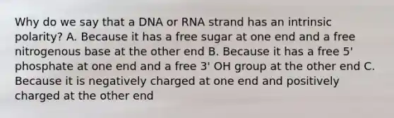 Why do we say that a DNA or RNA strand has an intrinsic polarity? A. Because it has a free sugar at one end and a free nitrogenous base at the other end B. Because it has a free 5' phosphate at one end and a free 3' OH group at the other end C. Because it is negatively charged at one end and positively charged at the other end