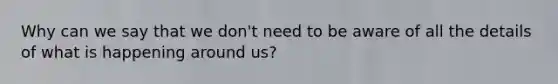 Why can we say that we don't need to be aware of all the details of what is happening around us?