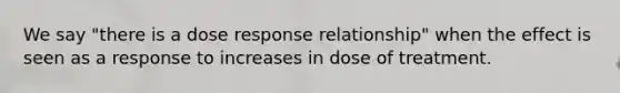 We say "there is a dose response relationship" when the effect is seen as a response to increases in dose of treatment.