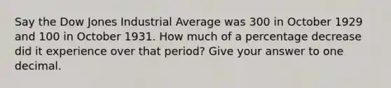 Say the Dow Jones Industrial Average was 300 in October 1929 and 100 in October 1931. How much of a percentage decrease did it experience over that period? Give your answer to one decimal.