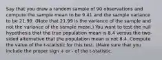 Say that you draw a random sample of 90 observations and compute the sample mean to be 9.41 and the sample variance to be 21.99. (Note that 21.99 is the variance of the sample and not the variance of the sample mean.) You want to test the null hypothesis that the true population mean is 8.4 versus the two-sided alternative that the population mean is not 8.4. Compute the value of the t-statistic for this test. (Make sure that you include the proper sign + or - of the t-statistic.