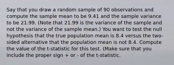 Say that you draw a random sample of 90 observations and compute the sample mean to be 9.41 and the <a href='https://www.questionai.com/knowledge/kKPm4DaUPs-sample-variance' class='anchor-knowledge'>sample variance</a> to be 21.99. (Note that 21.99 is the variance of the sample and not the variance of the sample mean.) You want to test the null hypothesis that the true population mean is 8.4 versus the two-sided alternative that the population mean is not 8.4. Compute the value of the t-statistic for this test. (Make sure that you include the proper sign + or - of the t-statistic.