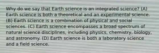 Why do we say that Earth science is an integrated science? (A) Earth science is both a theoretical and an experimental science. (B) Earth science is a combination of physical and social sciences. (C) Earth science encompasses a broad spectrum of natural science disciplines, including physics, chemistry, biology, and astronomy. (D) Earth science is both a laboratory science and a field science.