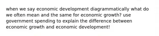 when we say economic development diagrammatically what do we often mean and the same for economic growth? use government spending to explain the difference between economic growth and economic development!