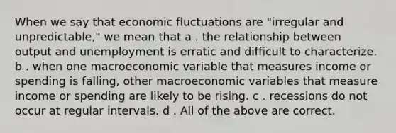 When we say that economic fluctuations are "irregular and unpredictable," we mean that a . the relationship between output and unemployment is erratic and difficult to characterize. b . when one macroeconomic variable that measures income or spending is falling, other macroeconomic variables that measure income or spending are likely to be rising. c . recessions do not occur at regular intervals. d . All of the above are correct.