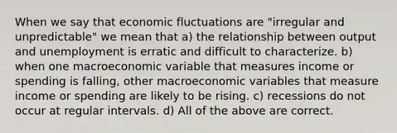 When we say that economic fluctuations are "irregular and unpredictable" we mean that a) the relationship between output and unemployment is erratic and difficult to characterize. b) when one macroeconomic variable that measures income or spending is falling, other macroeconomic variables that measure income or spending are likely to be rising. c) recessions do not occur at regular intervals. d) All of the above are correct.