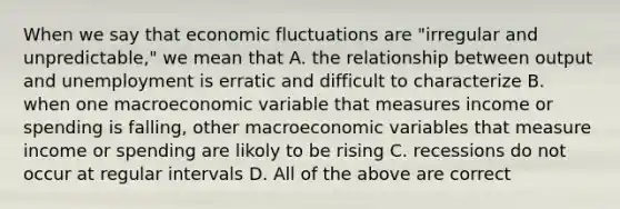 When we say that economic fluctuations are "irregular and unpredictable," we mean that A. the relationship between output and unemployment is erratic and difficult to characterize B. when one macroeconomic variable that measures income or spending is falling, other macroeconomic variables that measure income or spending are likoly to be rising C. recessions do not occur at regular intervals D. All of the above are correct