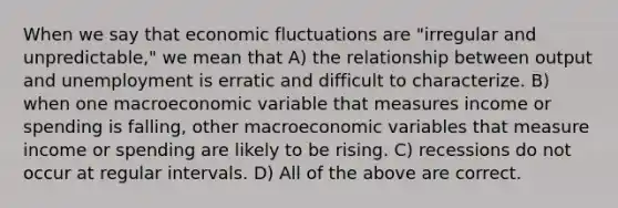 When we say that economic fluctuations are "irregular and unpredictable," we mean that A) the relationship between output and unemployment is erratic and difficult to characterize. B) when one macroeconomic variable that measures income or spending is falling, other macroeconomic variables that measure income or spending are likely to be rising. C) recessions do not occur at regular intervals. D) All of the above are correct.