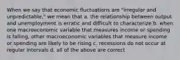 When we say that economic fluctuations are "irregular and unpredictable," we mean that a. the relationship between output and unemployment is erratic and difficult to characterize b. when one macroeconomic variable that measures income or spending is falling, other macroeconomic variables that measure income or spending are likely to be rising c. recessions do not occur at regular intervals d. all of the above are correct