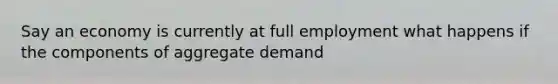 Say an economy is currently at full employment what happens if the components of aggregate demand