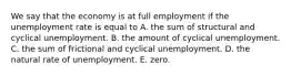 We say that the economy is at full employment if the unemployment rate is equal to A. the sum of structural and cyclical unemployment. B. the amount of cyclical unemployment. C. the sum of frictional and cyclical unemployment. D. the natural rate of unemployment. E. zero.