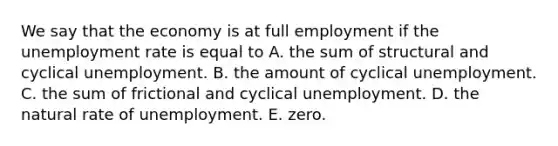 We say that the economy is at full employment if the unemployment rate is equal to A. the sum of structural and cyclical unemployment. B. the amount of cyclical unemployment. C. the sum of frictional and cyclical unemployment. D. the natural rate of unemployment. E. zero.