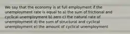 We say that the economy is at full employment if the unemployment rate is equal to a) the sum of frictional and cyclical unemployment b) zero c) the natural rate of unemployment d) the sum of structural and cyclical unemployment e) the amount of cyclical unemployment