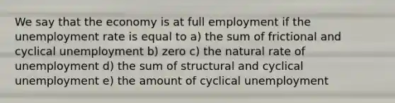 We say that the economy is at full employment if the unemployment rate is equal to a) the sum of frictional and cyclical unemployment b) zero c) the natural rate of unemployment d) the sum of structural and cyclical unemployment e) the amount of cyclical unemployment