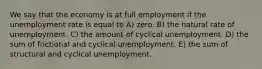 We say that the economy is at full employment if the unemployment rate is equal to A) zero. B) the natural rate of unemployment. C) the amount of cyclical unemployment. D) the sum of frictional and cyclical unemployment. E) the sum of structural and cyclical unemployment.