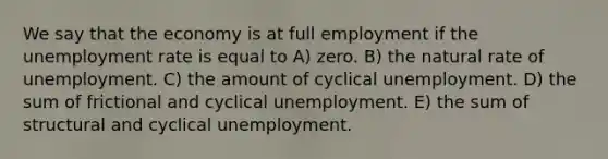 We say that the economy is at full employment if the unemployment rate is equal to A) zero. B) the natural rate of unemployment. C) the amount of cyclical unemployment. D) the sum of frictional and cyclical unemployment. E) the sum of structural and cyclical unemployment.