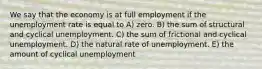 We say that the economy is at full employment if the unemployment rate is equal to A) zero. B) the sum of structural and cyclical unemployment. C) the sum of frictional and cyclical unemployment. D) the natural rate of unemployment. E) the amount of cyclical unemployment