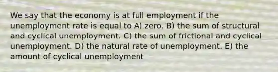 We say that the economy is at full employment if the unemployment rate is equal to A) zero. B) the sum of structural and cyclical unemployment. C) the sum of frictional and cyclical unemployment. D) the natural rate of unemployment. E) the amount of cyclical unemployment