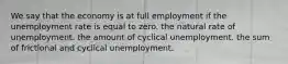 We say that the economy is at full employment if the unemployment rate is equal to zero. the natural rate of unemployment. the amount of cyclical unemployment. the sum of frictional and cyclical unemployment.