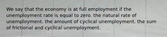 We say that the economy is at full employment if the unemployment rate is equal to zero. the natural rate of unemployment. the amount of cyclical unemployment. the sum of frictional and cyclical unemployment.