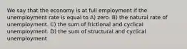 We say that the economy is at full employment if the unemployment rate is equal to A) zero. B) the natural rate of unemployment. C) the sum of frictional and cyclical unemployment. D) the sum of structural and cyclical unemployment