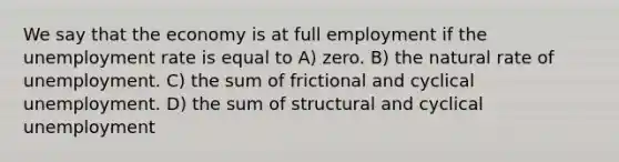 We say that the economy is at full employment if the unemployment rate is equal to A) zero. B) the natural rate of unemployment. C) the sum of frictional and cyclical unemployment. D) the sum of structural and cyclical unemployment