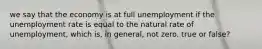 we say that the economy is at full unemployment if the unemployment rate is equal to the natural rate of unemployment, which is, in general, not zero. true or false?
