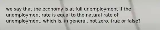 we say that the economy is at full unemployment if the unemployment rate is equal to the natural rate of unemployment, which is, in general, not zero. true or false?