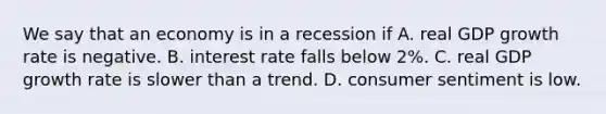 We say that an economy is in a recession if A. real GDP growth rate is negative. B. interest rate falls below 2%. C. real GDP growth rate is slower than a trend. D. consumer sentiment is low.