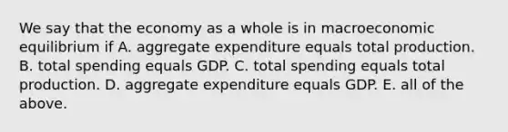 We say that the economy as a whole is in macroeconomic equilibrium if A. aggregate expenditure equals total production. B. total spending equals GDP. C. total spending equals total production. D. aggregate expenditure equals GDP. E. all of the above.