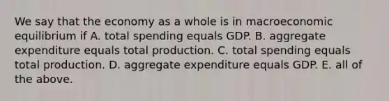 We say that the economy as a whole is in macroeconomic equilibrium if A. total spending equals GDP. B. aggregate expenditure equals total production. C. total spending equals total production. D. aggregate expenditure equals GDP. E. all of the above.