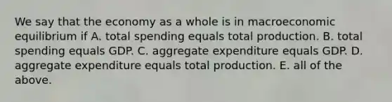 We say that the economy as a whole is in macroeconomic equilibrium if A. total spending equals total production. B. total spending equals GDP. C. aggregate expenditure equals GDP. D. aggregate expenditure equals total production. E. all of the above.